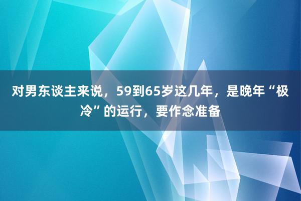 对男东谈主来说，59到65岁这几年，是晚年“极冷”的运行，要作念准备