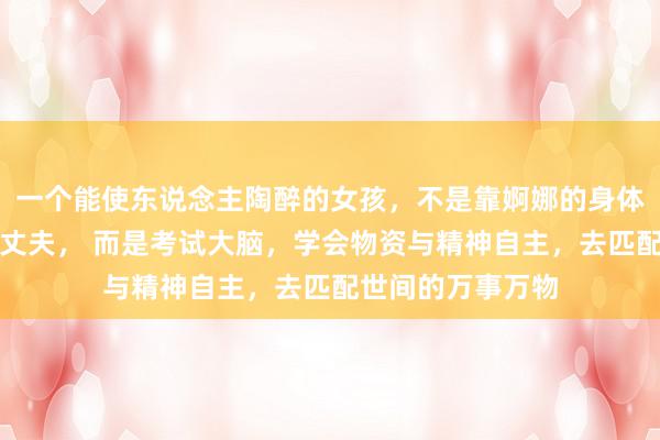 一个能使东说念主陶醉的女孩，不是靠婀娜的身体，不是靠嫁个好丈夫， 而是考试大脑，学会物资与精神自主，去匹配世间的万事万物